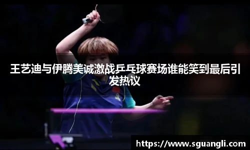 王艺迪与伊腾美诚激战乒乓球赛场谁能笑到最后引发热议
